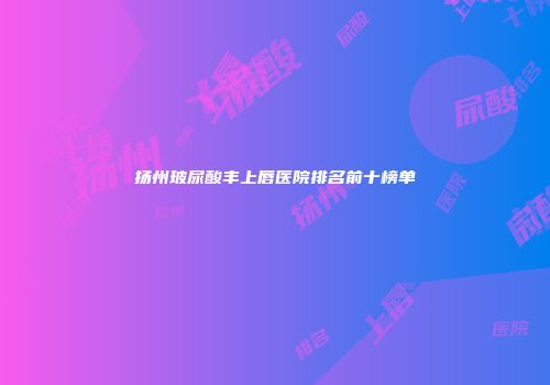 扬州玻尿酸丰上唇医院排名前十榜单