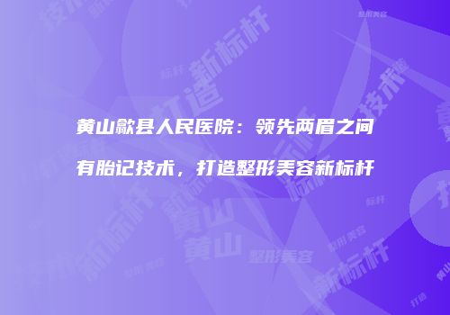 黄山歙县人民医院：领先两眉之间有胎记技术，打造整形美容新标杆