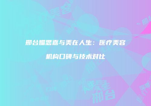 邢台媚思嘉与美在人生：医疗美容机构口碑与技术对比