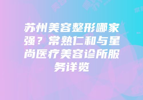苏州美容整形哪家强？常熟仁和与星尚医疗美容诊所服务详览