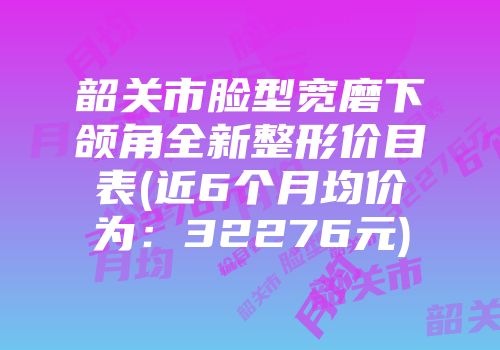 韶关市脸型宽磨下颌角全新整形价目表(近6个月均价为：32276元)