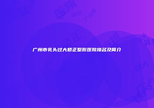 广州市乳头过大矫正整形医院排名及简介