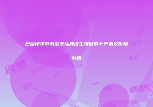 巴彦淖尔市调整发际线医生排名前十严选及价格解析