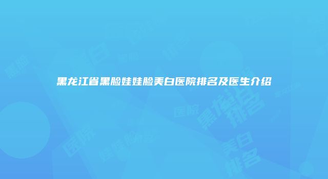 黑龙江省黑脸娃娃脸美白医院排名及医生介绍