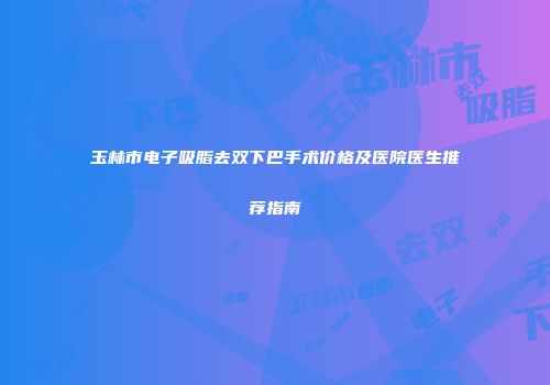 玉林市电子吸脂去双下巴手术价格及医院医生推荐指南