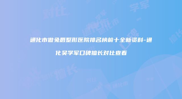 通化市做兔唇整形医院排名榜前十全新资料-通化吴学军口碑擅长对比查看