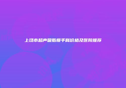 上饶市超声吸脂瘦手臂价格及医院推荐