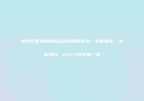 牡丹江医学院附属红旗医院整形科：专业团队、丰富项目，2025年价格一览