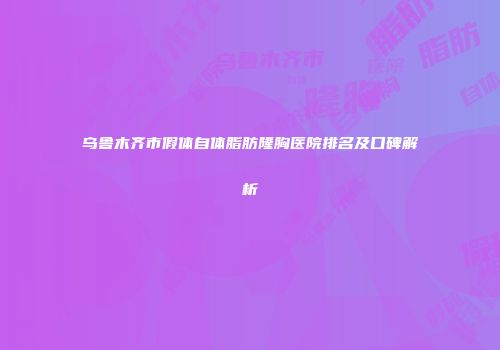 乌鲁木齐市假体自体脂肪隆胸医院排名及口碑解析