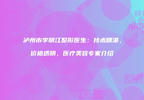 泸州市李明江整形医生：技术精湛，价格透明，医疗美容专家介绍