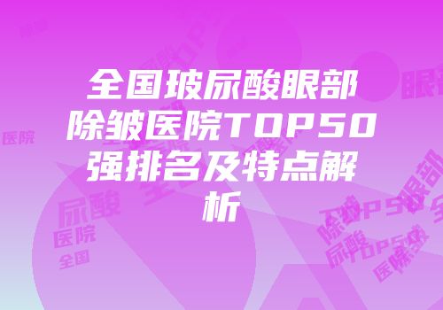 全国玻尿酸眼部除皱医院TOP50强排名及特点解析