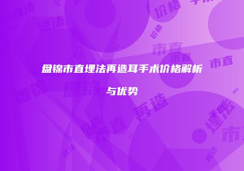 盘锦市直埋法再造耳手术价格解析与优势