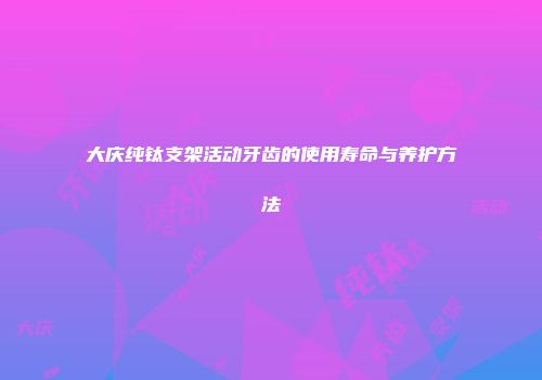 大庆纯钛支架活动牙齿的使用寿命与养护方法