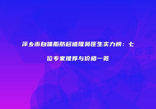 萍乡市自体脂肪移植隆鼻医生实力榜：七位专家推荐与价格一览