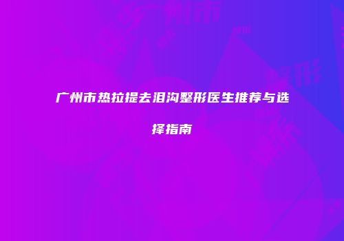广州市热拉提去泪沟整形医生推荐与选择指南