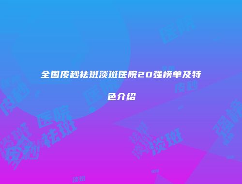 全国皮秒祛斑淡斑医院20强榜单及特色介绍