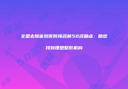 全国去除雀斑医院排名前50名盘点：助您找到理想整形机构