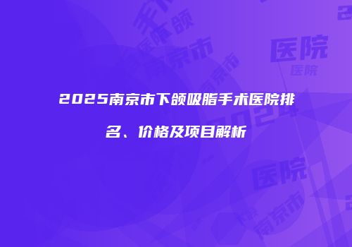 2025南京市下颌吸脂手术医院排名、价格及项目解析