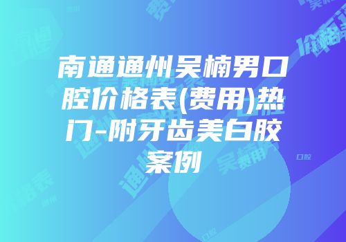 南通通州吴楠男口腔价格表(费用)热门-附牙齿美白胶案例