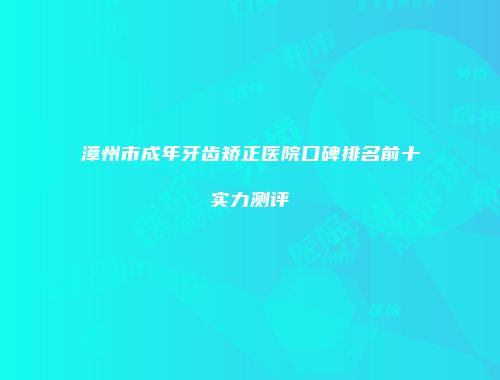 漳州市成年牙齿矫正医院口碑排名前十实力测评
