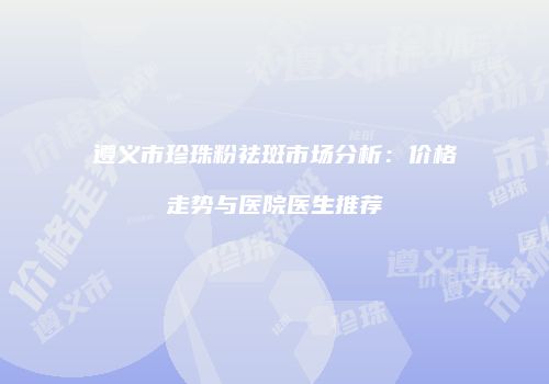 遵义市珍珠粉祛斑市场分析：价格走势与医院医生推荐