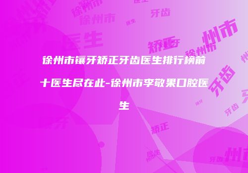 徐州市镶牙矫正牙齿医生排行榜前十医生尽在此-徐州市李敬果口腔医生