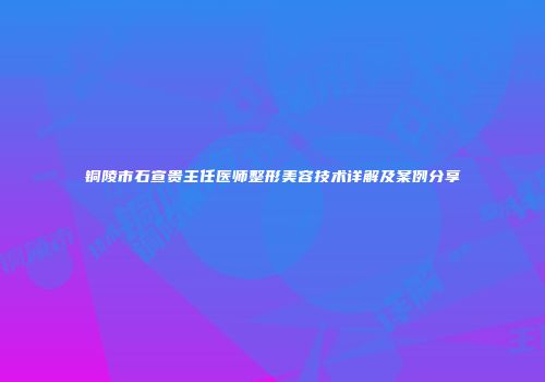 铜陵市石宣贵主任医师整形美容技术详解及案例分享