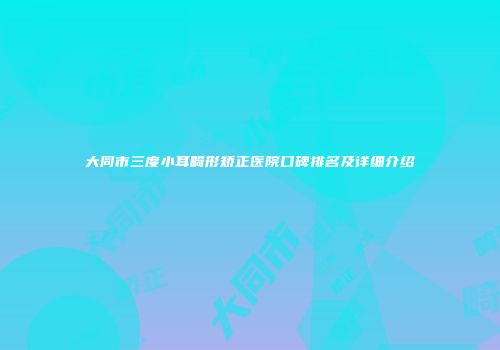 大同市三度小耳畸形矫正医院口碑排名及详细介绍