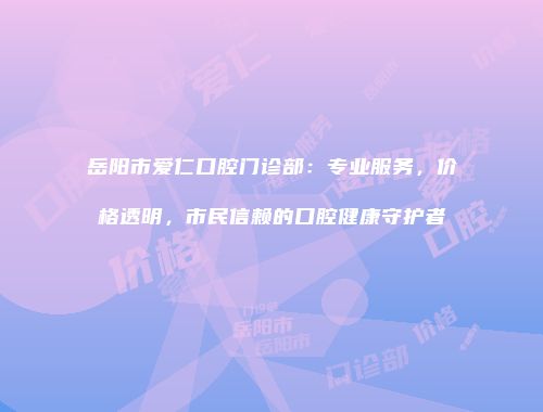 岳阳市爱仁口腔门诊部：专业服务，价格透明，市民信赖的口腔健康守护者