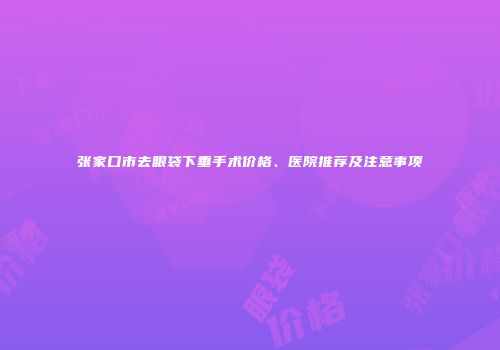张家口市去眼袋下垂手术价格、医院推荐及注意事项
