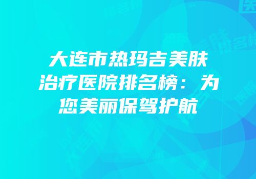 大连市热玛吉美肤治疗医院排名榜：为您美丽保驾护航