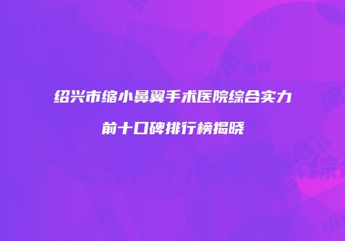 绍兴市缩小鼻翼手术医院综合实力前十口碑排行榜揭晓