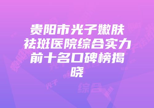 贵阳市光子嫩肤祛斑医院综合实力前十名口碑榜揭晓