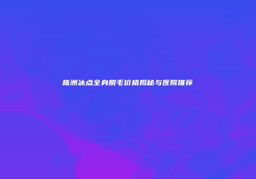 株洲冰点全身脱毛价格揭秘与医院推荐