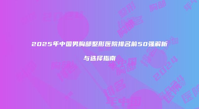 2025年中国男胸部整形医院排名前50强解析与选择指南