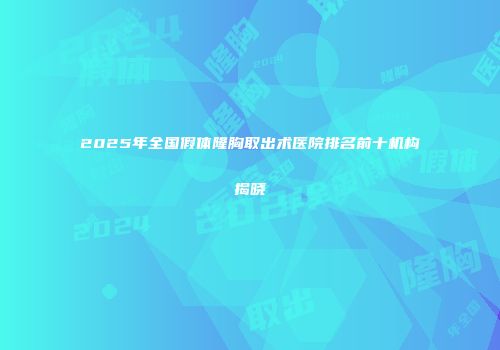 2025年全国假体隆胸取出术医院排名前十机构揭晓