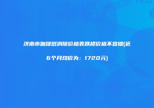 济南市咖啡斑消除价格表跌楼价格不容错(近6个月均价为：1720元)