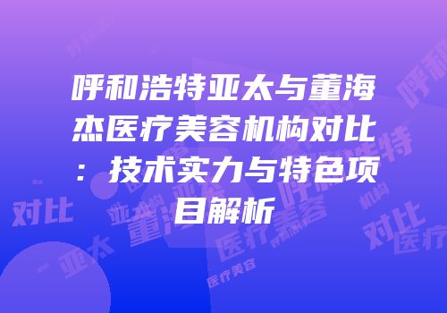呼和浩特亚太与董海杰医疗美容机构对比：技术实力与特色项目解析