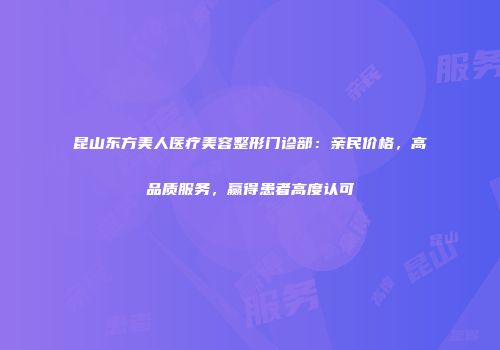 昆山东方美人医疗美容整形门诊部：亲民价格，高品质服务，赢得患者高度认可
