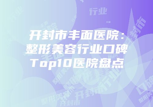 开封市丰面医院：整形美容行业口碑Top10医院盘点