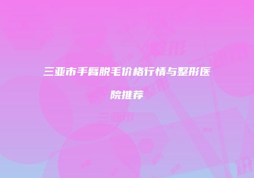 三亚市手臂脱毛价格行情与整形医院推荐