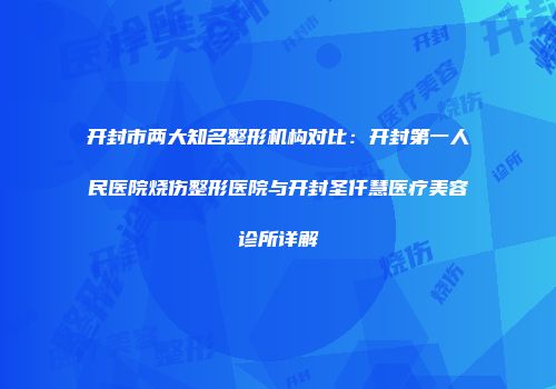 开封市两大知名整形机构对比：开封第一人民医院烧伤整形医院与开封圣仟慧医疗美容诊所详解