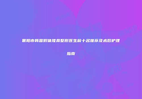 襄阳市韩国假体隆鼻整形医生前十名推荐及术后护理指南