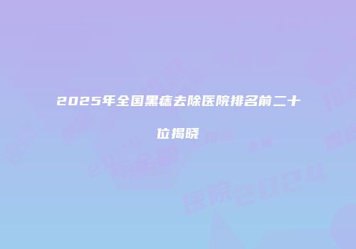 2025年全国黑痣去除医院排名前二十位揭晓