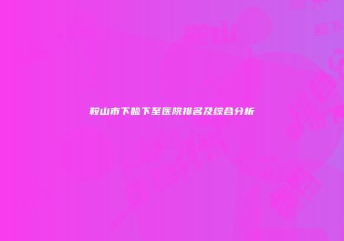鞍山市下睑下至医院排名及综合分析
