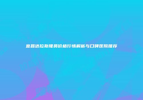宜昌达拉斯隆鼻价格行情解析与口碑医院推荐