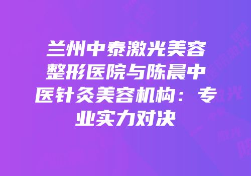 兰州中泰激光美容整形医院与陈晨中医针灸美容机构：专业实力对决