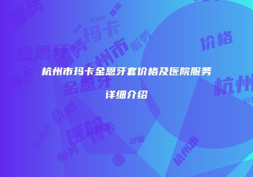 杭州市玛卡金恩牙套价格及医院服务详细介绍