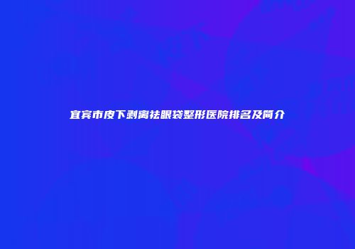宜宾市皮下剥离祛眼袋整形医院排名及简介