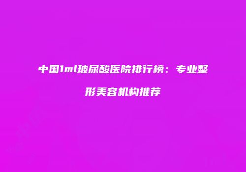 中国1ml玻尿酸医院排行榜：专业整形美容机构推荐